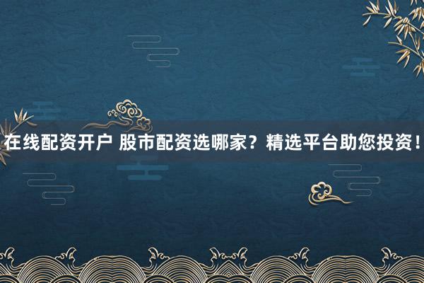 在线配资开户 股市配资选哪家？精选平台助您投资！