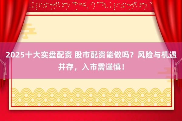 2025十大实盘配资 股市配资能做吗？风险与机遇并存，入市需谨慎！