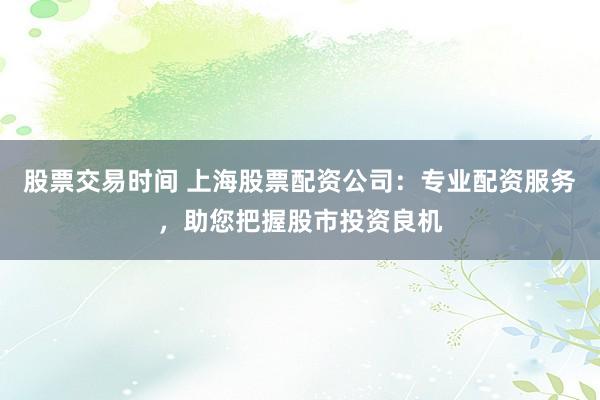 股票交易时间 上海股票配资公司：专业配资服务，助您把握股市投资良机