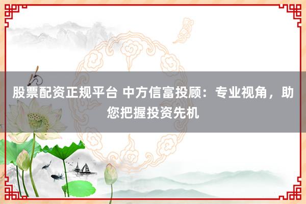 股票配资正规平台 中方信富投顾：专业视角，助您把握投资先机