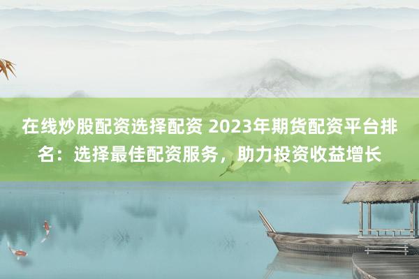 在线炒股配资选择配资 2023年期货配资平台排名：选择最佳配资服务，助力投资收益增长