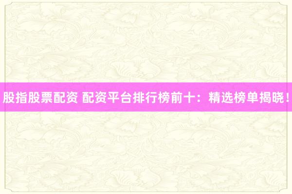 股指股票配资 配资平台排行榜前十：精选榜单揭晓！