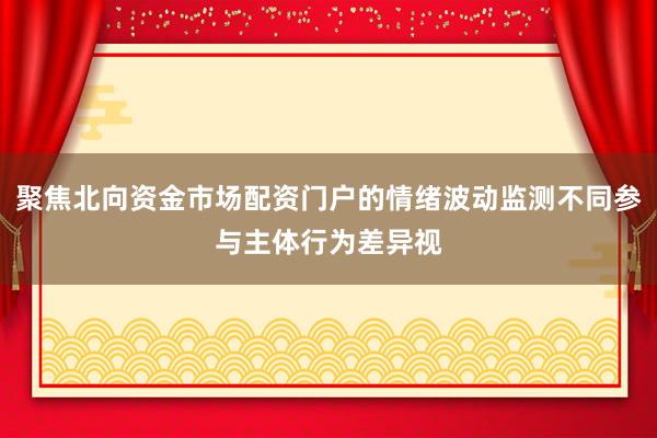 聚焦北向资金市场配资门户的情绪波动监测不同参与主体行为差异视