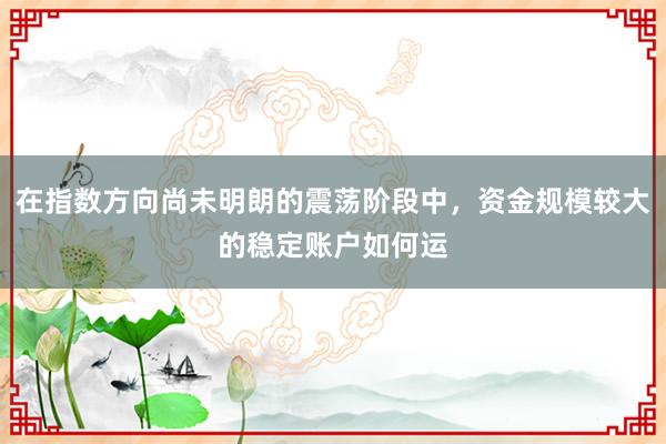 在指数方向尚未明朗的震荡阶段中，资金规模较大的稳定账户如何运
