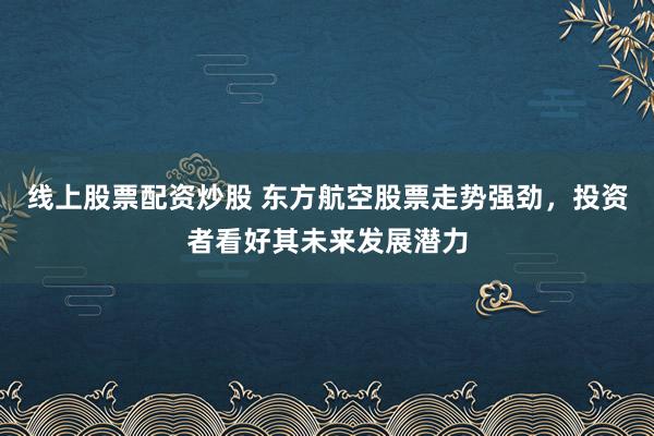 线上股票配资炒股 东方航空股票走势强劲，投资者看好其未来发展潜力