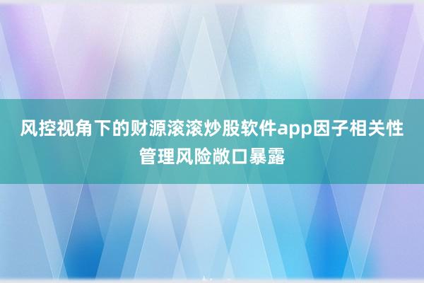 风控视角下的财源滚滚炒股软件app因子相关性管理风险敞口暴露