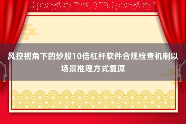 风控视角下的炒股10倍杠杆软件合规检查机制以场景推理方式复原