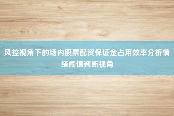 风控视角下的场内股票配资保证金占用效率分析情绪阈值判断视角