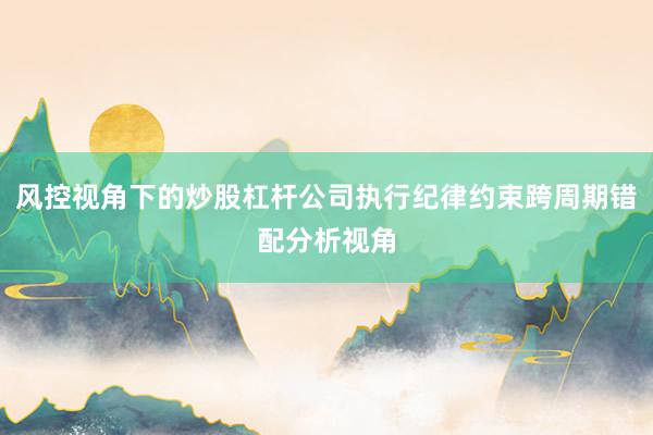 风控视角下的炒股杠杆公司执行纪律约束跨周期错配分析视角