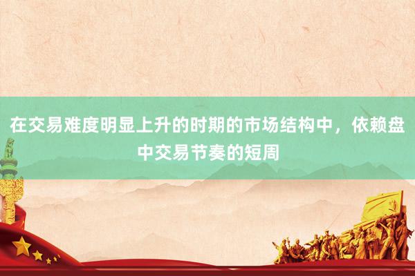 在交易难度明显上升的时期的市场结构中，依赖盘中交易节奏的短周
