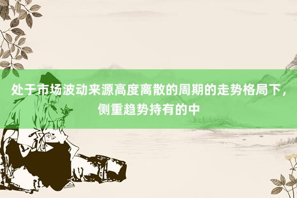 处于市场波动来源高度离散的周期的走势格局下，侧重趋势持有的中