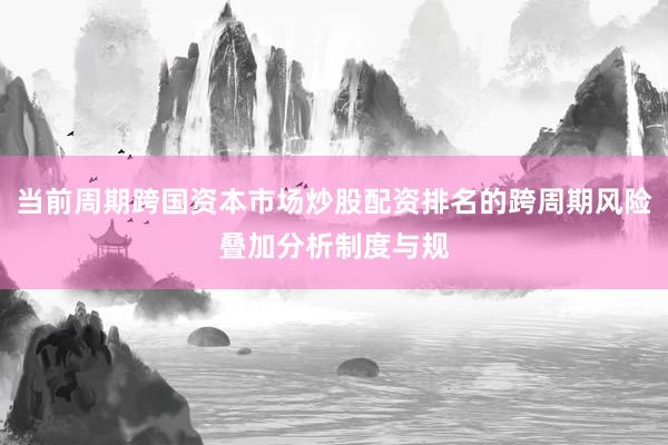 当前周期跨国资本市场炒股配资排名的跨周期风险叠加分析制度与规