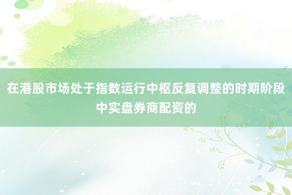 在港股市场处于指数运行中枢反复调整的时期阶段中实盘券商配资的