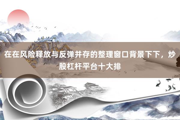 在在风险释放与反弹并存的整理窗口背景下下，炒股杠杆平台十大排
