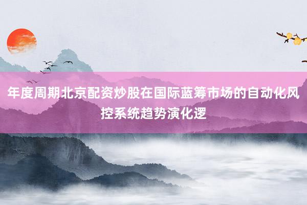 年度周期北京配资炒股在国际蓝筹市场的自动化风控系统趋势演化逻