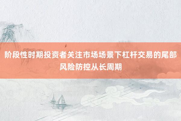 阶段性时期投资者关注市场场景下杠杆交易的尾部风险防控从长周期