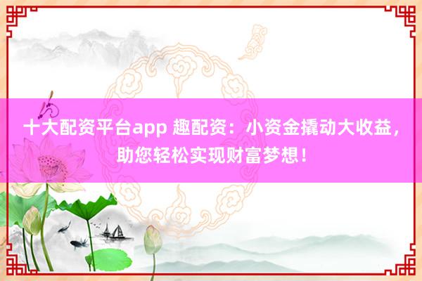 十大配资平台app 趣配资：小资金撬动大收益，助您轻松实现财富梦想！