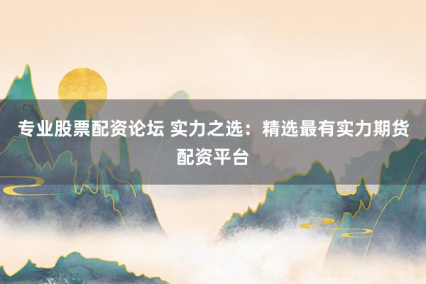 专业股票配资论坛 实力之选：精选最有实力期货配资平台