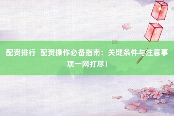 配资排行  配资操作必备指南：关键条件与注意事项一网打尽！