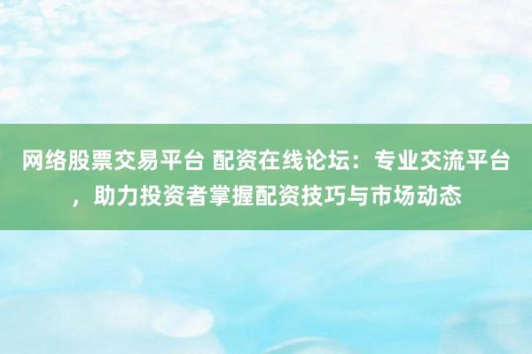 网络股票交易平台 配资在线论坛：专业交流平台，助力投资者掌握配资技巧与市场动态