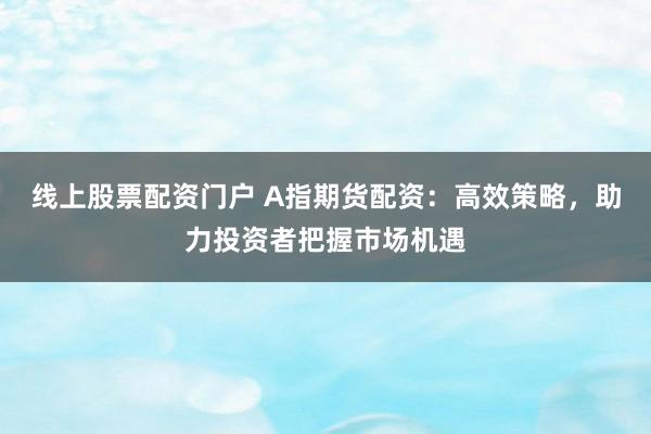 线上股票配资门户 A指期货配资：高效策略，助力投资者把握市场机遇