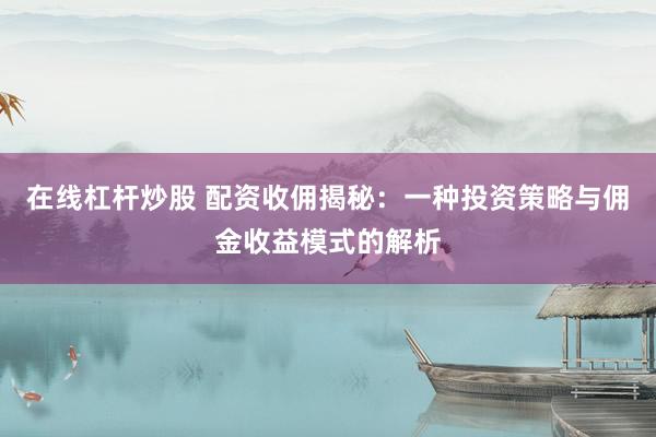 在线杠杆炒股 配资收佣揭秘：一种投资策略与佣金收益模式的解析
