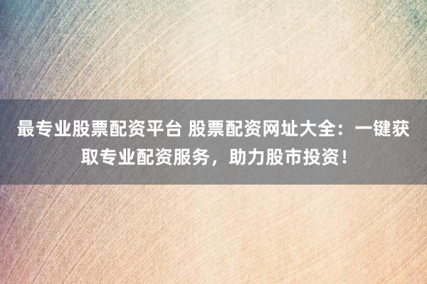 最专业股票配资平台 股票配资网址大全：一键获取专业配资服务，助力股市投资！