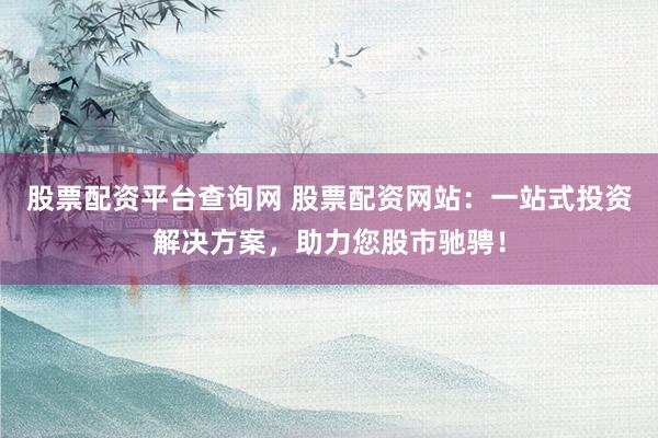 股票配资平台查询网 股票配资网站：一站式投资解决方案，助力您股市驰骋！