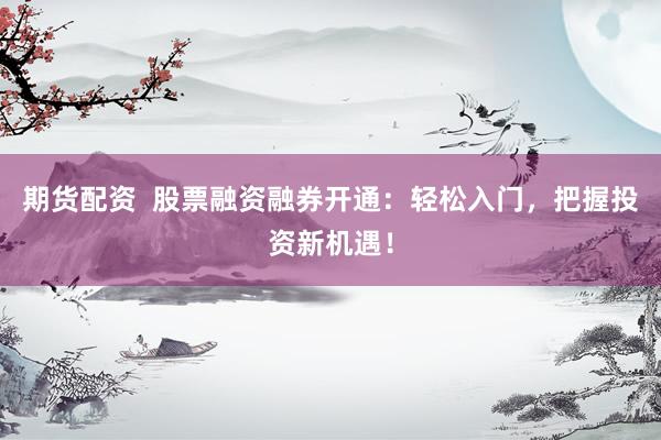 期货配资  股票融资融券开通：轻松入门，把握投资新机遇！