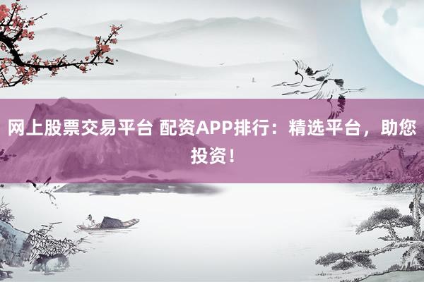 网上股票交易平台 配资APP排行：精选平台，助您投资！