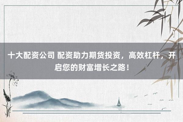 十大配资公司 配资助力期货投资，高效杠杆，开启您的财富增长之路！