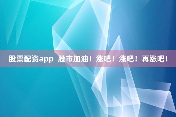 股票配资app 股市加油!涨吧!涨吧!再涨吧!