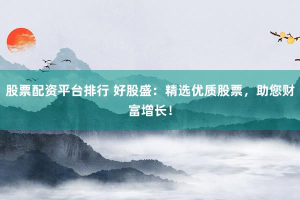 股票配资平台排行 好股盛：精选优质股票，助您财富增长！