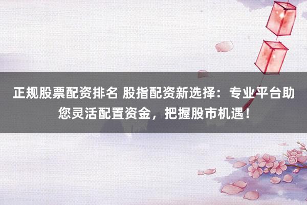 正规股票配资排名 股指配资新选择：专业平台助您灵活配置资金，把握股市机遇！