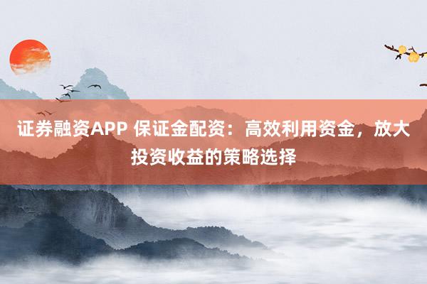 证券融资APP 保证金配资:高效利用资金,放大投资收益的策略选择