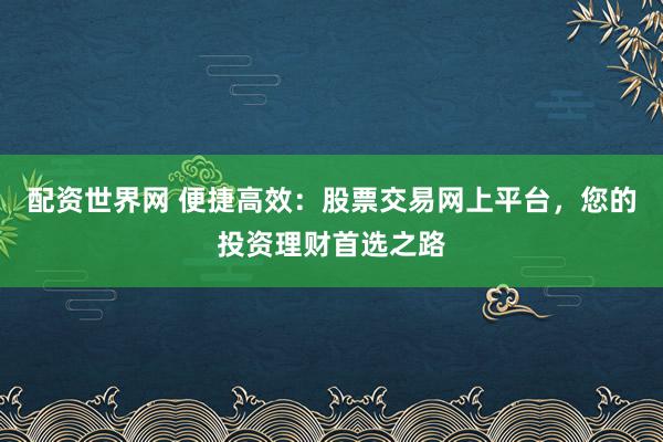 配资世界网 便捷高效：股票交易网上平台，您的投资理财首选之路