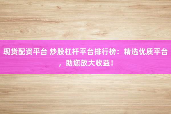 现货配资平台 炒股杠杆平台排行榜：精选优质平台，助您放大收益！