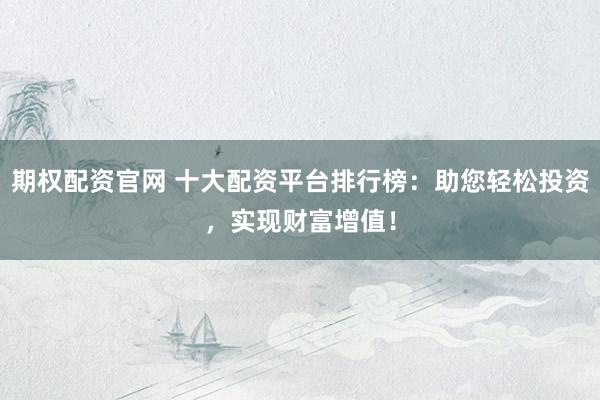 期权配资官网 十大配资平台排行榜：助您轻松投资，实现财富增值！