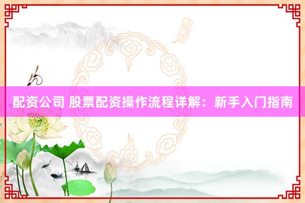配资公司 股票配资操作流程详解：新手入门指南