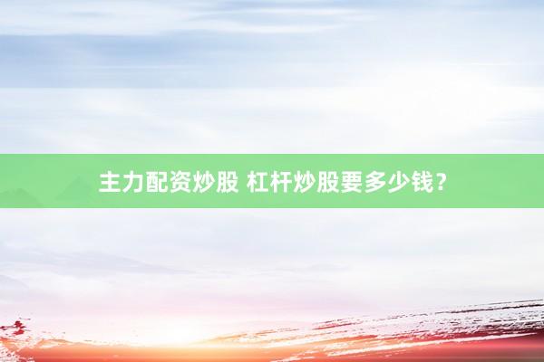 主力配资炒股 杠杆炒股要多少钱？