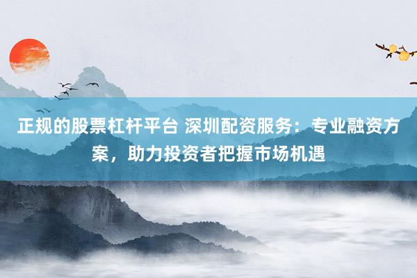 正规的股票杠杆平台 深圳配资服务：专业融资方案，助力投资者把握市场机遇