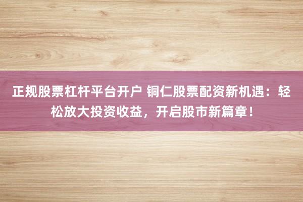 正规股票杠杆平台开户 铜仁股票配资新机遇：轻松放大投资收益，开启股市新篇章！