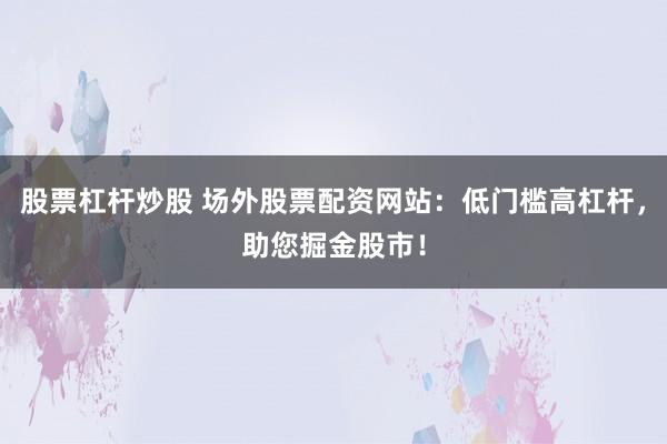 股票杠杆炒股 场外股票配资网站：低门槛高杠杆，助您掘金股市！