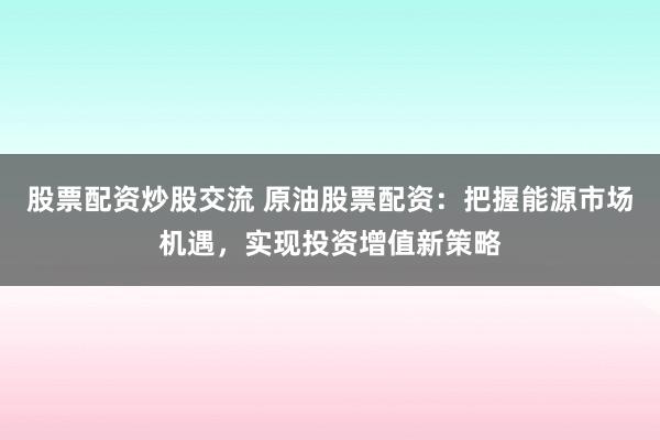 股票配资炒股交流 原油股票配资：把握能源市场机遇，实现投资增值新策略