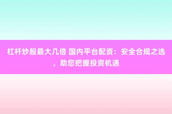 杠杆炒股最大几倍 国内平台配资：安全合规之选，助您把握投资机遇