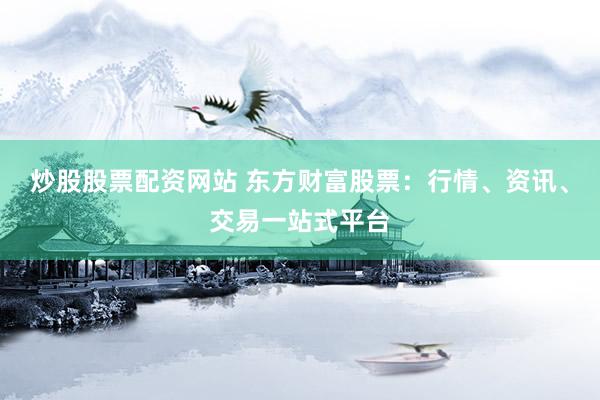 炒股股票配资网站 东方财富股票：行情、资讯、交易一站式平台