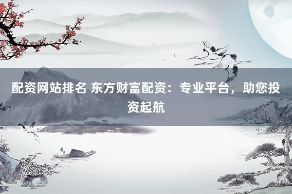 配资网站排名 东方财富配资：专业平台，助您投资起航
