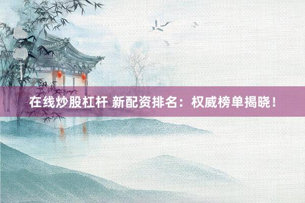 在线炒股杠杆 新配资排名：权威榜单揭晓！