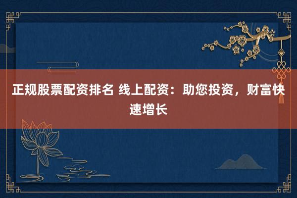 正规股票配资排名 线上配资：助您投资，财富快速增长