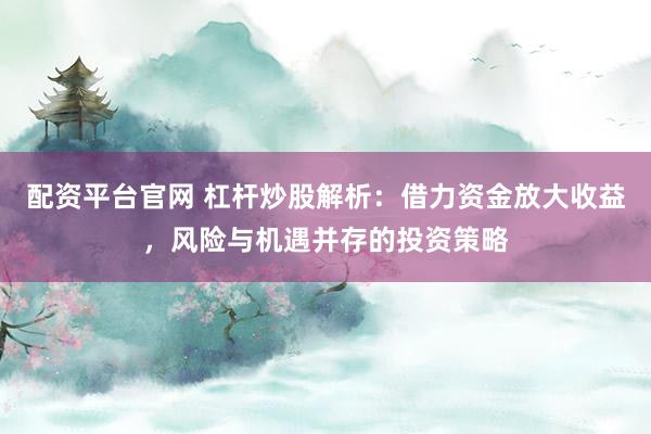 配资平台官网 杠杆炒股解析：借力资金放大收益，风险与机遇并存的投资策略